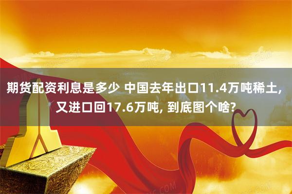 期货配资利息是多少 中国去年出口11.4万吨稀土, 又进口回17.6万吨, 到底图个啥?