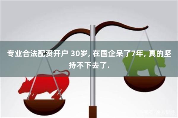 专业合法配资开户 30岁, 在国企呆了7年, 真的坚持不下去了.