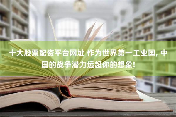 十大股票配资平台网址 作为世界第一工业国, 中国的战争潜力远超你的想象!