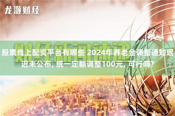 股票线上配资平台有哪些 2024年养老金调整通知迟迟未公布, 统一定额调整100元, 可行吗?