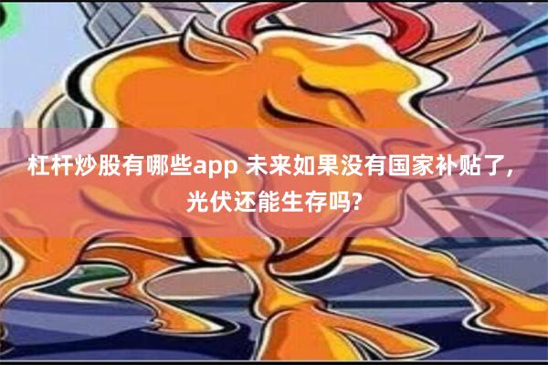 杠杆炒股有哪些app 未来如果没有国家补贴了, 光伏还能生存吗?