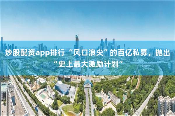 炒股配资app排行 “风口浪尖”的百亿私募，抛出“史上最大激励计划”