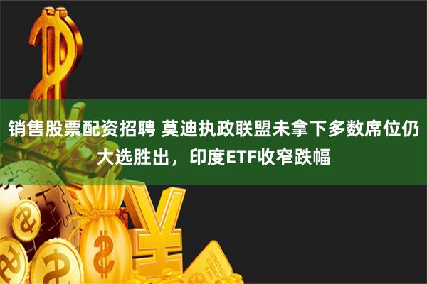 销售股票配资招聘 莫迪执政联盟未拿下多数席位仍大选胜出，印度ETF收窄跌幅