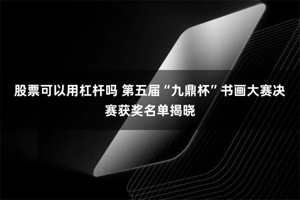 股票可以用杠杆吗 第五届“九鼎杯”书画大赛决赛获奖名单揭晓