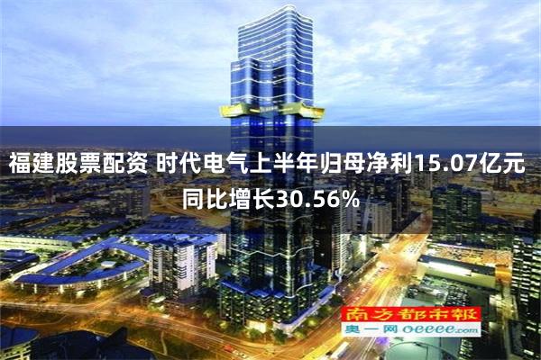 福建股票配资 时代电气上半年归母净利15.07亿元 同比增长30.56%