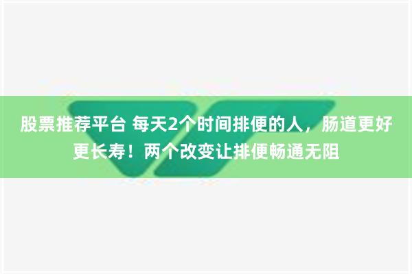 股票推荐平台 每天2个时间排便的人，肠道更好更长寿！两个改变让排便畅通无阻