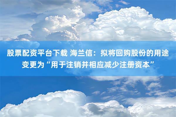 股票配资平台下载 海兰信：拟将回购股份的用途变更为“用于注销并相应减少注册资本”