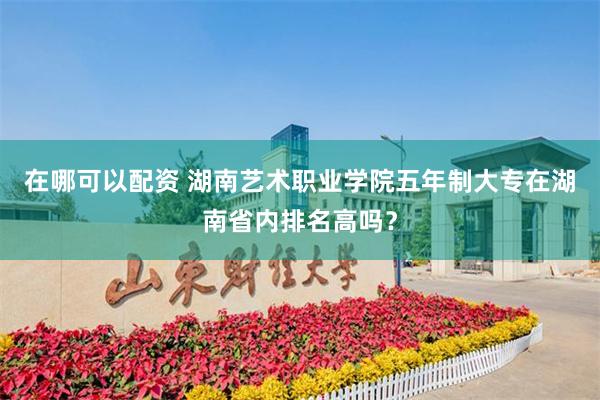 在哪可以配资 湖南艺术职业学院五年制大专在湖南省内排名高吗？