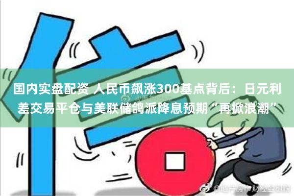 国内实盘配资 人民币飙涨300基点背后：日元利差交易平仓与美联储鸽派降息预期“再掀浪潮”