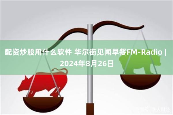 配资炒股用什么软件 华尔街见闻早餐FM-Radio | 2024年8月26日