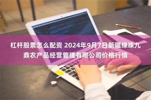 杠杆股票怎么配资 2024年9月7日新疆绿珠九鼎农产品经营管理有限公司价格行情