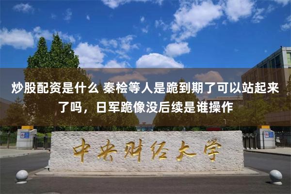 炒股配资是什么 秦桧等人是跪到期了可以站起来了吗，日军跪像没后续是谁操作