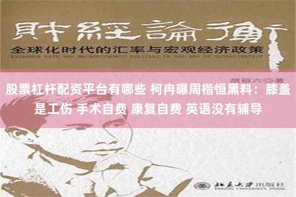 股票杠杆配资平台有哪些 柯冉曝周楷恒黑料：膝盖是工伤 手术自费 康复自费 英语没有辅导