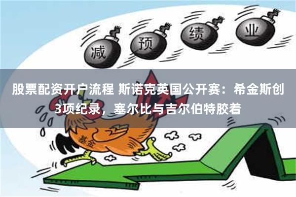 股票配资开户流程 斯诺克英国公开赛：希金斯创3项纪录，塞尔比与吉尔伯特胶着