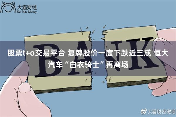 股票t+o交易平台 复牌股价一度下跌近三成 恒大汽车“白衣骑士”再离场