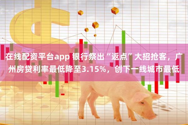 在线配资平台app 银行祭出“返点”大招抢客，广州房贷利率最低降至3.15%，创下一线城市最低