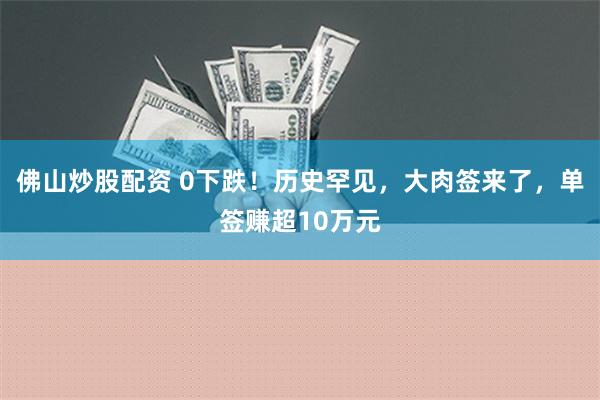 佛山炒股配资 0下跌！历史罕见，大肉签来了，单签赚超10万元