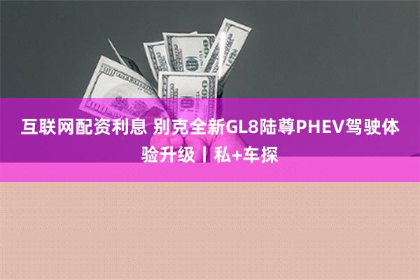 互联网配资利息 别克全新GL8陆尊PHEV驾驶体验升级丨私+车探