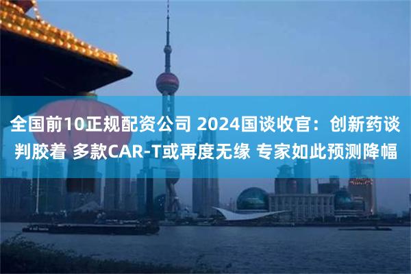 全国前10正规配资公司 2024国谈收官：创新药谈判胶着 多款CAR-T或再度无缘 专家如此预测降幅