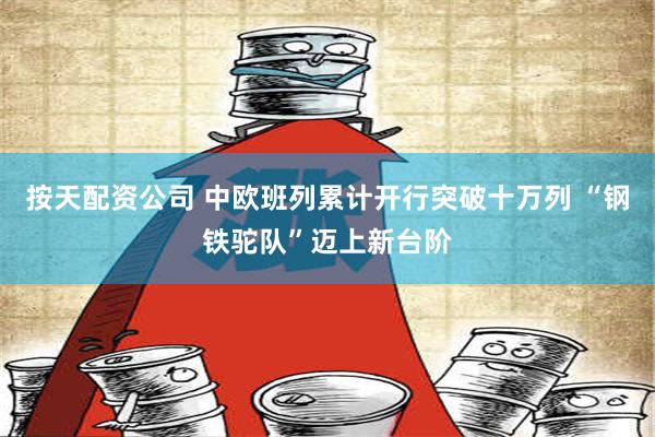 按天配资公司 中欧班列累计开行突破十万列 “钢铁驼队”迈上新台阶