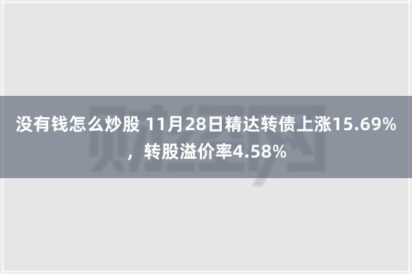 没有钱怎么炒股 11月28日精达转债上涨15.69%，转股溢价率4.58%