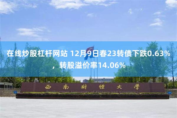 在线炒股杠杆网站 12月9日春23转债下跌0.63%，转股溢价率14.06%