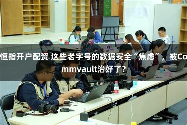 恒指开户配资 这些老字号的数据安全“焦虑”，被Commvault治好了？