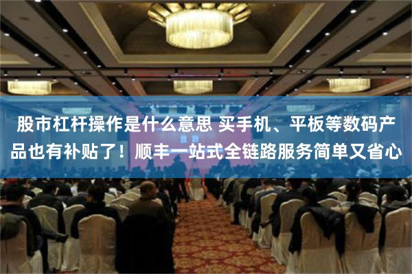 股市杠杆操作是什么意思 买手机、平板等数码产品也有补贴了！顺丰一站式全链路服务简单又省心