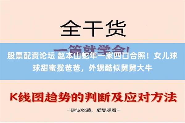 股票配资论坛 赵本山蛇年一家四口合照！女儿球球甜蜜揽爸爸，外甥酷似舅舅大牛