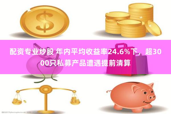 配资专业炒股 年内平均收益率24.6%下，超3000只私募产品遭遇提前清算